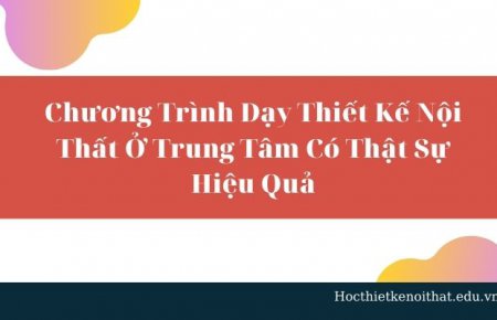 Chương Trình Dạy Thiết Kế Nội Thất Ở Trung Tâm Có Thật Sự Hiệu Quả?