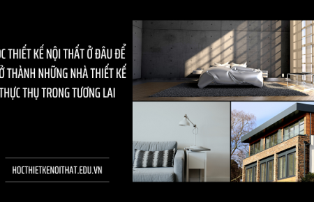 Học Thiết Kế Nội Thất Ở Đâu Để Trở Thành Những Nhà Thiết Kế Thực Thụ Trong Tương Lai